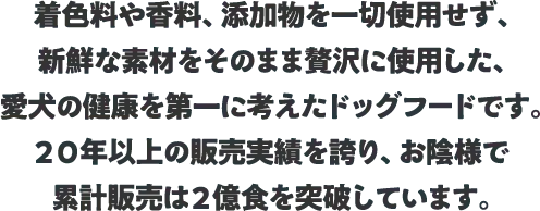 着色料や香料、添加物を一切使用せず、新鮮な素材をそのまま贅沢に使用した、愛犬の健康を第一に考えたドッグフードです。２０年以上の販売実績を誇り、お陰様で累計販売は２億食を突破しています。