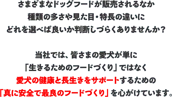 さまざまなドッグフードが販売されるなか、種類の多さや見た目・特長の違いに、どれを選べば良いか判断しづらくありませんか？当社では、皆さまの愛犬が単に「生きるためのフードづくり」ではなく、愛犬の健康と長生きをサポートするための「真に安全で最良のフードづくり」を心がけています。