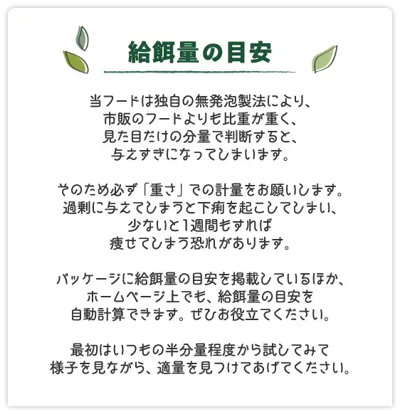 給餌量の目安～当フードは独自の無発泡製法により、市販のフードよりも比重が重く、見た目だけの分量で判断すると、与えすぎになってしまいます。そのため必ず「重さ」での計量をお願いします。過剰に与えてしまうと下痢を起こしてしまい、少ないと1週間もすれば痩せてしまう恐れがあります。パッケージに給餌量の目安を掲載しているほか、ホームページ上でも、給餌量の目安を自動計算できます。ぜひお役立てください。最初はいつもの半分量程度から試してみて様子を見ながら、適量を見つけてあげてください。