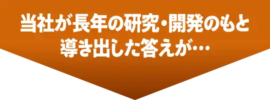 当社が長年の研究・開発のもと導き出した答えが…