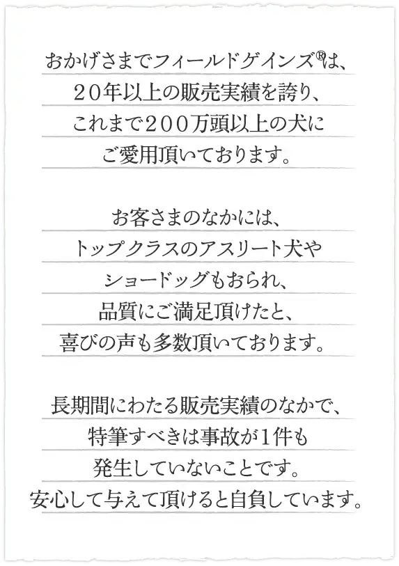 おかげさまでフィールドゲインズRは、２０年以上の販売実績を誇り、これまで２００万頭以上の犬にご愛用頂いております。お客さまのなかには、トップクラスのアスリート犬やショードッグもおられ、品質にご満足頂けたと、喜びの声も多数頂いております。長期間にわたる販売実績のなかで、特筆すべきは事故が１件も発生していないことです。安心して与えて頂けると自負しています。