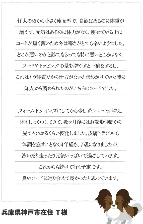 仔犬の頃から小さく痩せ型で、食欲はあるのに体重が増えず、元気はあるのに体力がなく、痩せている上にコートが短く薄いため冬は寒さがとても辛いようでした。どこか悪いのかと診てもらっても特に悪いところはなく、フードやトッピングの量を増やすと下痢をするし、これはもう体質だから仕方がないと諦めかけていた時に知人から薦められたのがこちらのフードでした。フィールドゲインズにしてから少しずつコートが増え、体もしっかりしてきて、数ヶ月後にはお散歩仲間から見てもわかるくらい変化しました。皮膚トラブルも体調を崩すことなく４年経ち、７歳になりましたが、泳いだり走ったり元気いっぱいで過ごしています。これからも続けて行く予定です。良いフードに巡り会えて良かったと思っています。