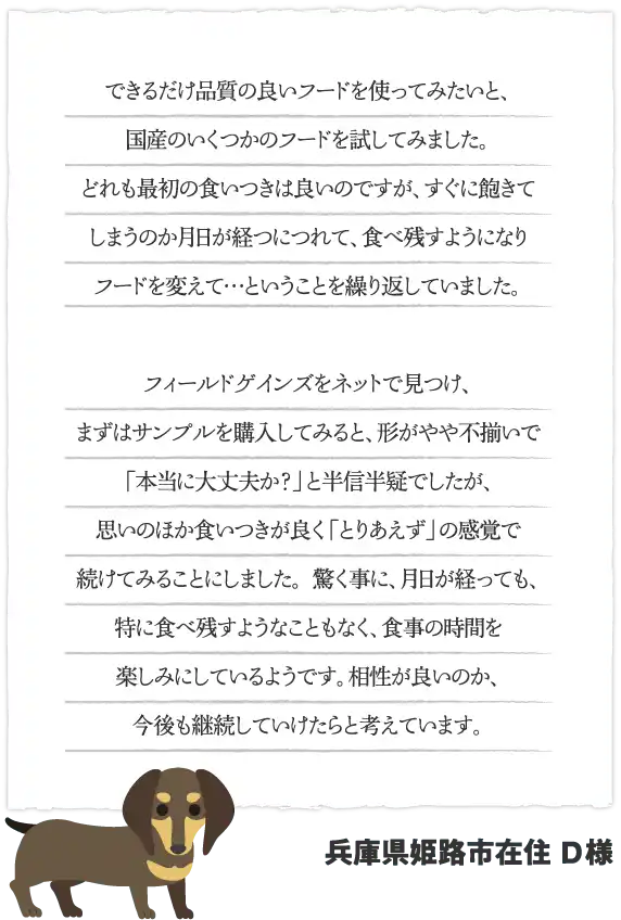 できるだけ品質の良いフードを使ってみたいと、国産のいくつかのフードを試してみました。どれも最初の食いつきは良いのですが、すぐに飽きてしまうのか月日が経つにつれて、食べ残すようになりフードを変えて…ということを繰り返していました。フィールドゲインズをネットで見つけ、まずはサンプルを購入してみると、形がやや不揃いで「本当に大丈夫か？」と半信半疑でしたが、思いのほか食いつきが良く「とりあえず」の感覚で続けてみることにしました。 驚く事に、月日が経っても、特に食べ残すようなこともなく、食事の時間を楽しみにしているようです。相性が良いのか、今後も継続していけたらと考えています。