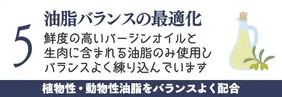 油脂バランスの最適化～鮮度の高いバージンオイルと生肉に含まれる油脂のみ使用しバランスよく練り込んでいます。老化の防止に貢献します