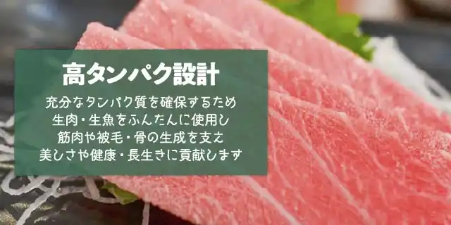 高タンパク設計～充分なタンパク質を確保するため生肉・生魚をふんだんに使用し筋肉や被毛・骨の生成を支え美しさや健康・長生きに貢献します